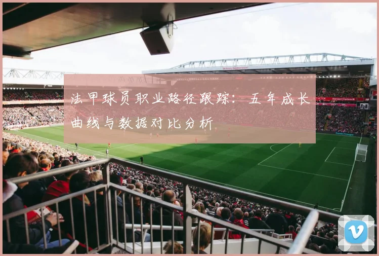 法甲球员职业路径跟踪：五年成长曲线与数据对比分析