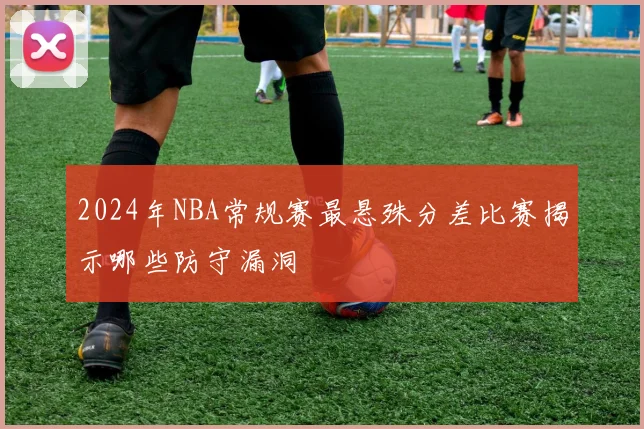 2024年NBA常规赛最悬殊分差比赛揭示哪些防守漏洞