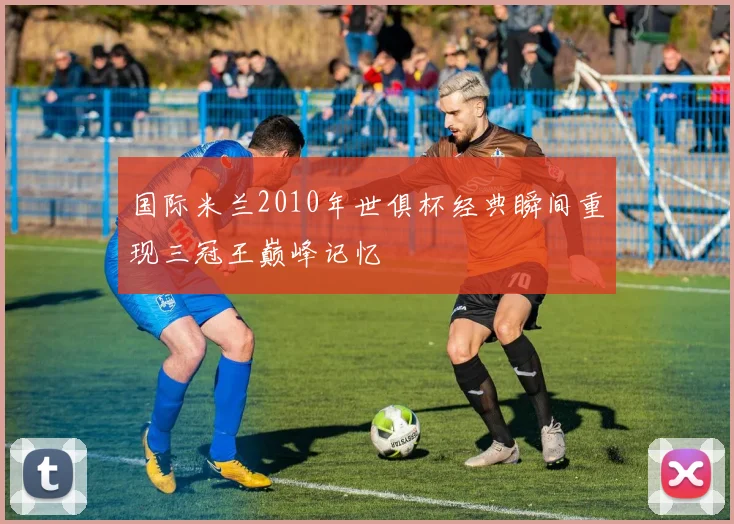 国际米兰2010年世俱杯经典瞬间重现三冠王巅峰记忆