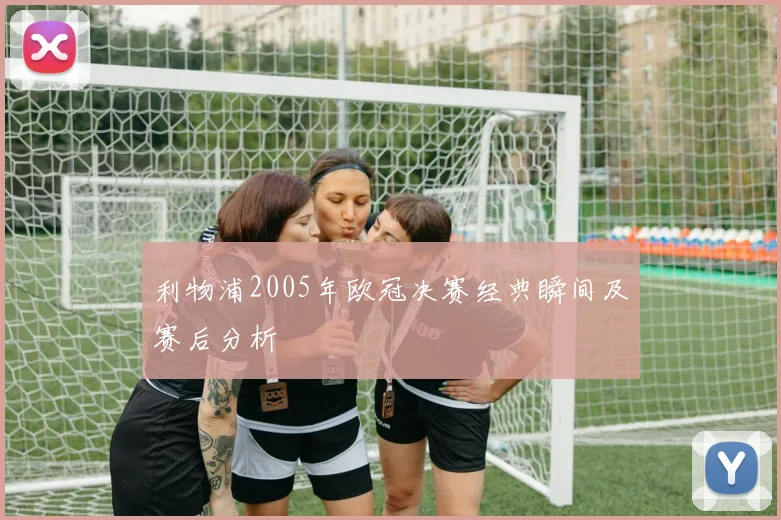 利物浦2005年欧冠决赛经典瞬间及赛后分析