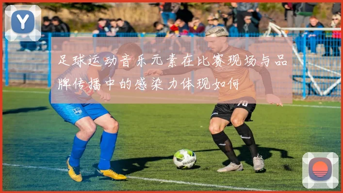 足球运动音乐元素在比赛现场与品牌传播中的感染力体现如何