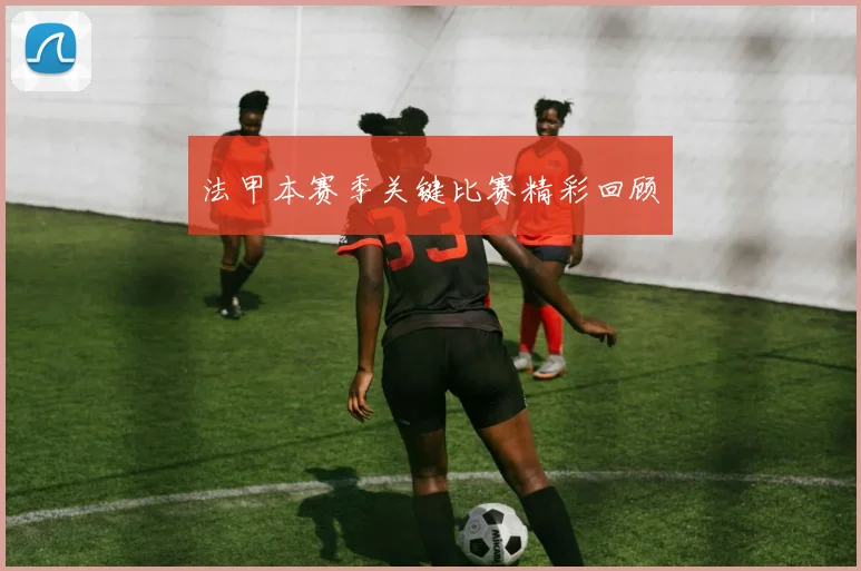 法甲本赛季关键比赛精彩回顾